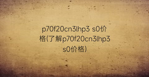 p70f20cn3lhp3 s0价格(了解p70f20cn3lhp3s0价格)